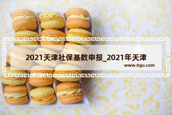 2021天津社保基数申报_2021年天津市社保基数是多少