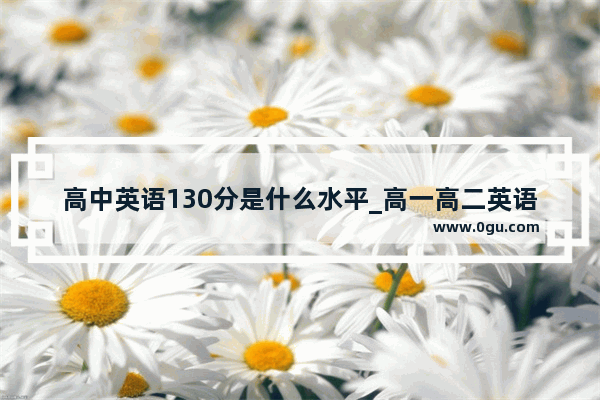 高中英语130分是什么水平_高一高二英语学不好怎么办？挺难的。求助