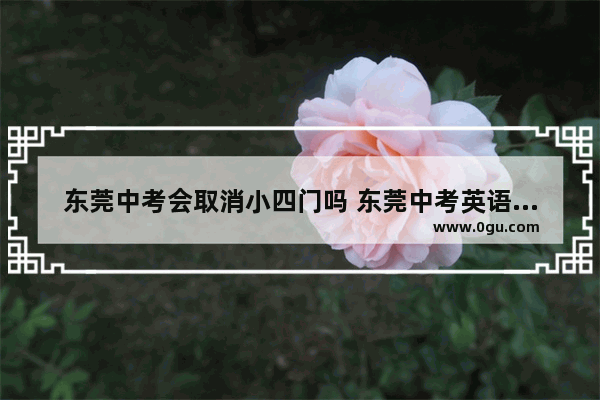 东莞中考会取消小四门吗 东莞中考英语口语2019