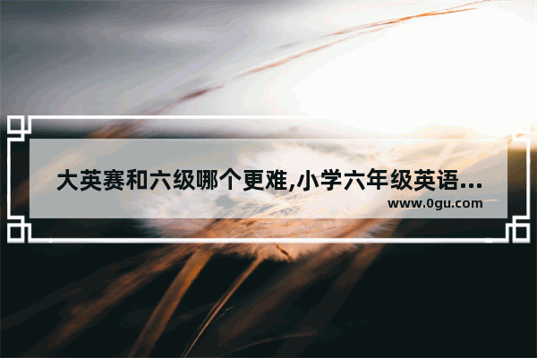 大英赛和六级哪个更难,小学六年级英语奥赛