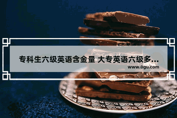 专科生六级英语含金量 大专英语六级多少分算过