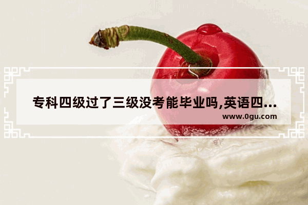专科四级过了三级没考能毕业吗,英语四级过了考三级