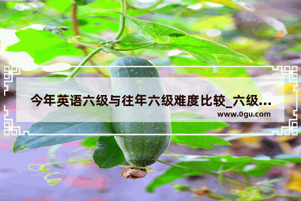 今年英语六级与往年六级难度比较_六级比四级难很多吗