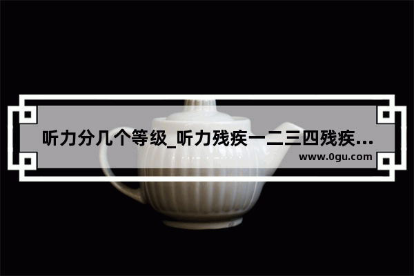 听力分几个等级_听力残疾一二三四残疾标准