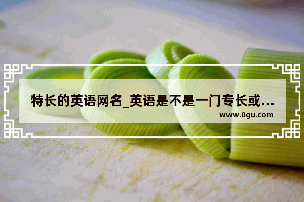 特长的英语网名_英语是不是一门专长或一门特长英语是专长或特长吗