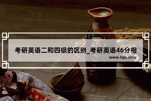 考研英语二和四级的区别_考研英语46分相当于四级多少分