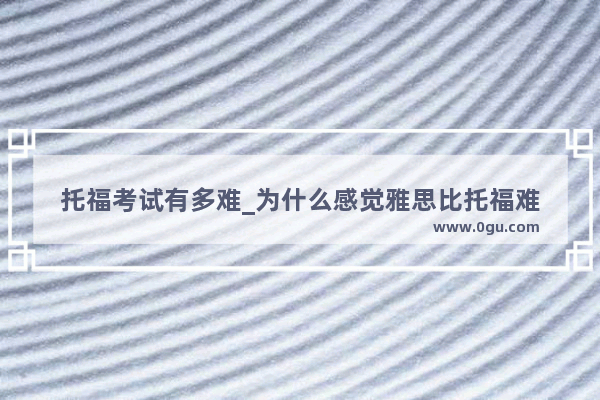 托福考试有多难_为什么感觉雅思比托福难
