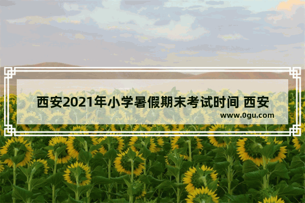 西安2021年小学暑假期末考试时间 西安工大英语考试时间分配