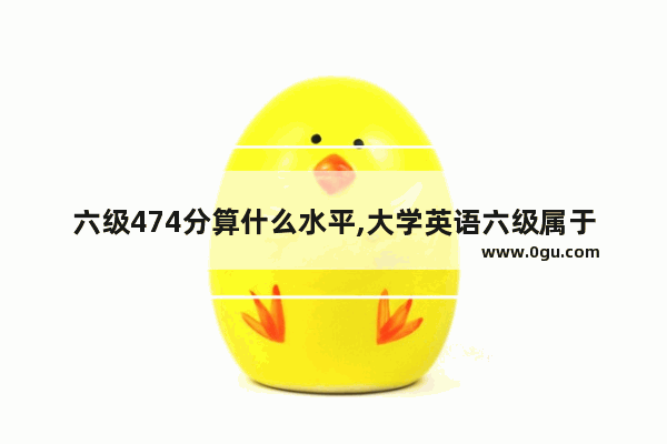 六级474分算什么水平,大学英语六级属于什么级别