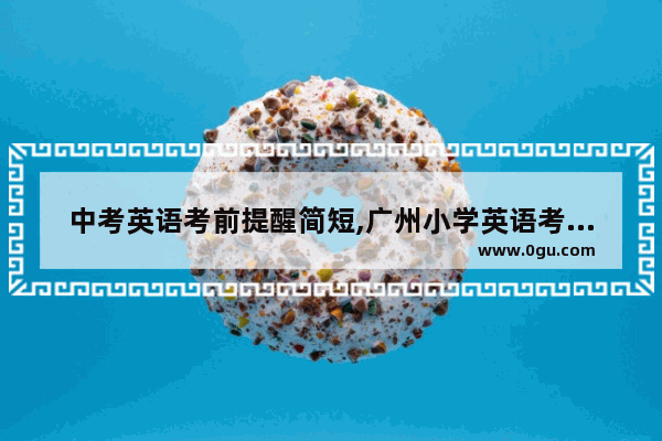 中考英语考前提醒简短,广州小学英语考试考前提醒