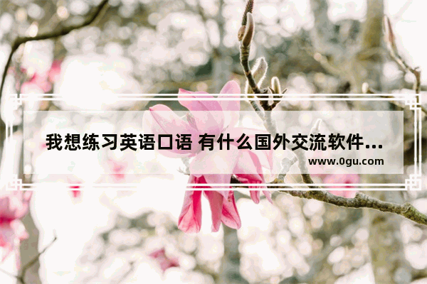 我想练习英语口语 有什么国外交流软件可以用啊_外贸英语口语用到的单词