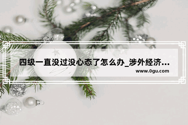 四级一直没过没心态了怎么办_涉外经济学院四级不考要紧吗