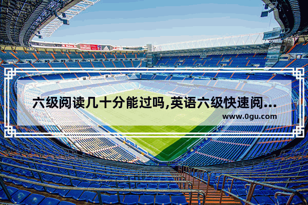 六级阅读几十分能过吗,英语六级快速阅读题目分值