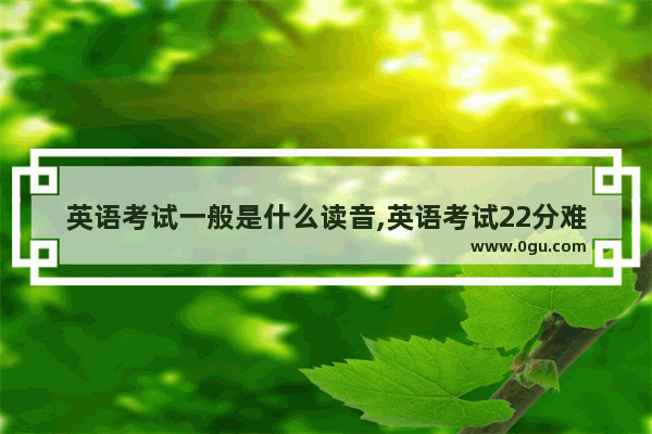 英语考试一般是什么读音,英语考试22分难吗怎么写