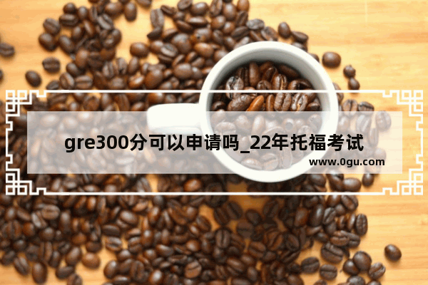 gre300分可以申请吗_22年托福考试时间