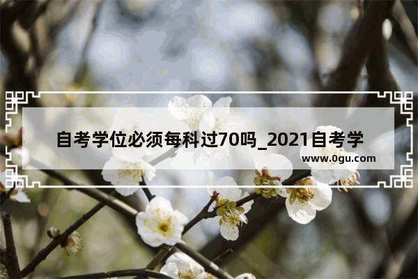 自考学位必须每科过70吗_2021自考学士学位英语可以考几次