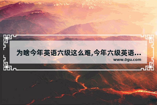 为啥今年英语六级这么难,今年六级英语考试难不