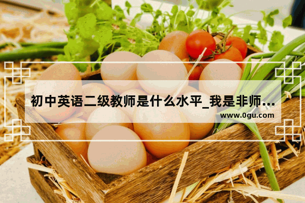 初中英语二级教师是什么水平_我是非师范英语专业的大专生 英语过了四级 想报考初中英语教师 请问四级可以报英语教师么？有影响么