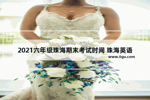 2021六年级珠海期末考试时间 珠海英语六级考试时间查询