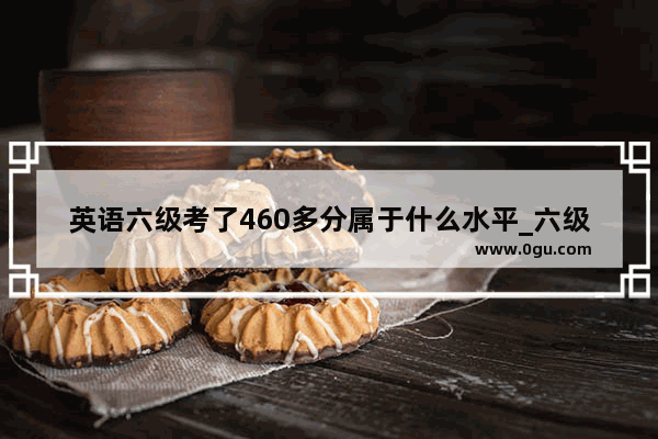 英语六级考了460多分属于什么水平_六级多少分算高水平
