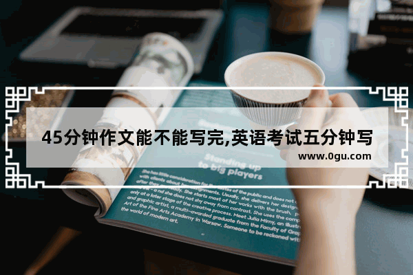 45分钟作文能不能写完,英语考试五分钟写完作文