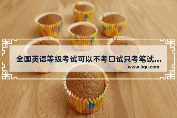 全国英语等级考试可以不考口试只考笔试的吗？如果是 只通过笔试得到的证书和全考的有什么分别_哪些大学的英语专业不需要口试