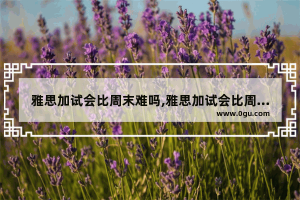 雅思加试会比周末难吗,雅思加试会比周末难吗