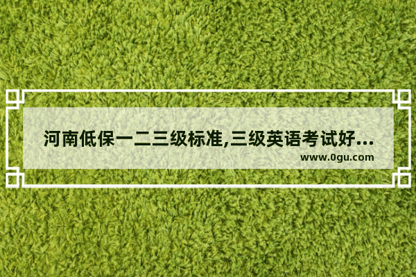 河南低保一二三级标准,三级英语考试好过吗河南