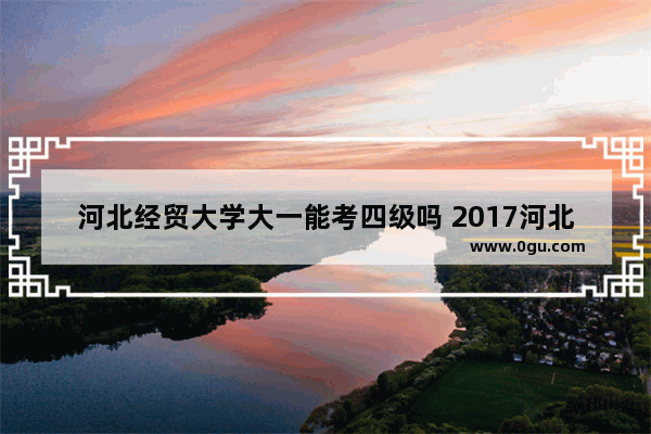 河北经贸大学大一能考四级吗 2017河北省英语四级