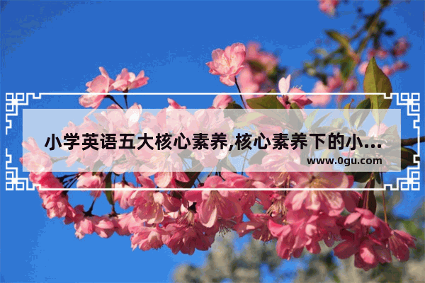 小学英语五大核心素养,核心素养下的小学英语教学