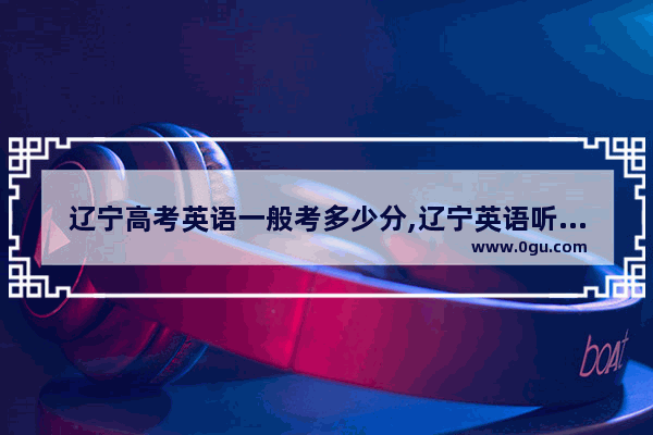 辽宁高考英语一般考多少分,辽宁英语听力高考满分多少