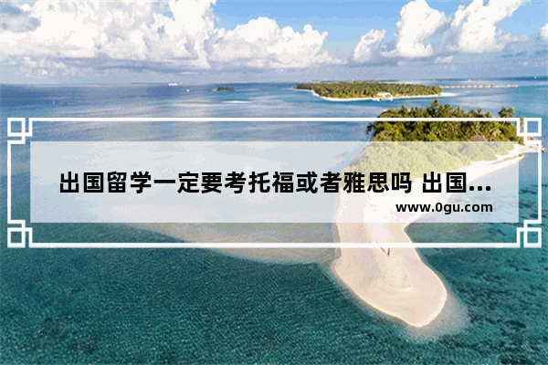 出国留学一定要考托福或者雅思吗 出国必须要考托福吗