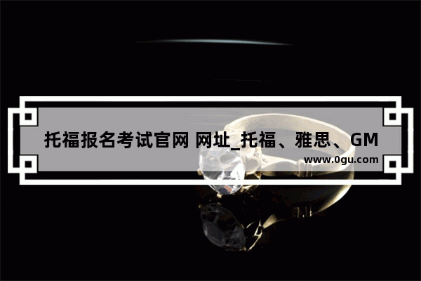 托福报名考试官网 网址_托福、雅思、GMAT、GRE考试去哪里报名？
