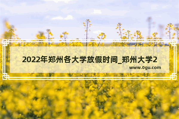 2022年郑州各大学放假时间_郑州大学2021暑假放假时间