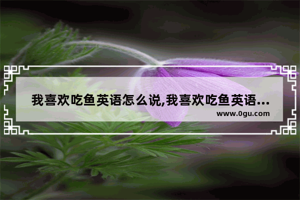 我喜欢吃鱼英语怎么说,我喜欢吃鱼英语怎么说
