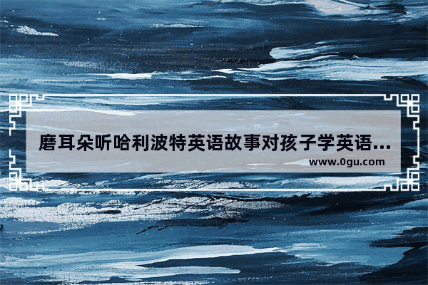 磨耳朵听哈利波特英语故事对孩子学英语有帮助吗_英语听力考试发朋友圈的句子