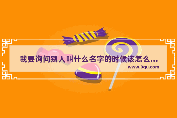 我要询问别人叫什么名字的时候该怎么回答_怎么问别人的名字