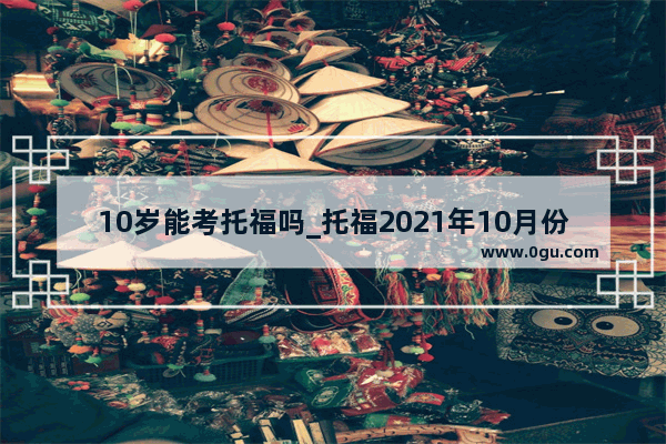 10岁能考托福吗_托福2021年10月份考试取消了吗