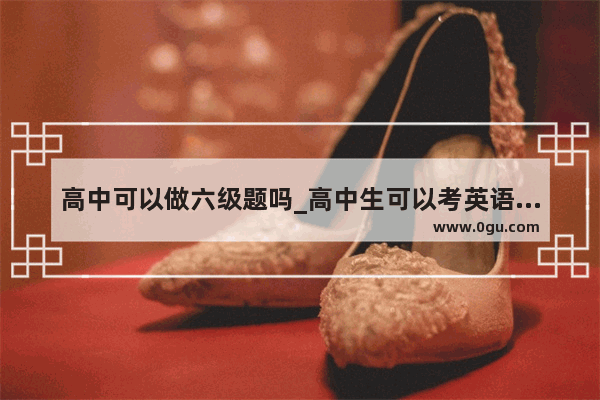 高中可以做六级题吗_高中生可以考英语四级么