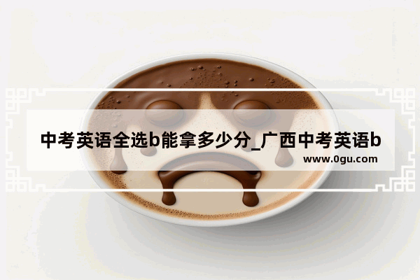 中考英语全选b能拿多少分_广西中考英语b是多少分及格