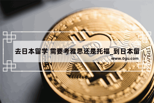 去日本留学 需要考雅思还是托福_到日本留学 英语需要什么成绩？托福 雅思还是gre
