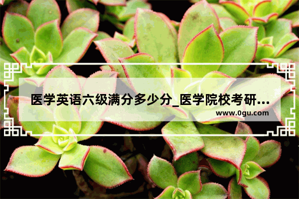 医学英语六级满分多少分_医学院校考研对英语六级有要求没