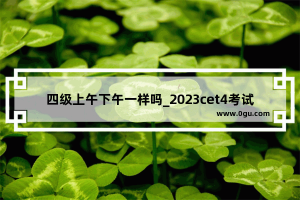 四级上午下午一样吗_2023cet4考试时间
