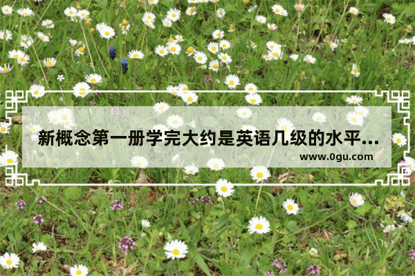 新概念第一册学完大约是英语几级的水平 新概念英语考试卷1单元