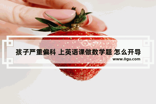 孩子严重偏科 上英语课做数学题 怎么开导都不行 该怎么办