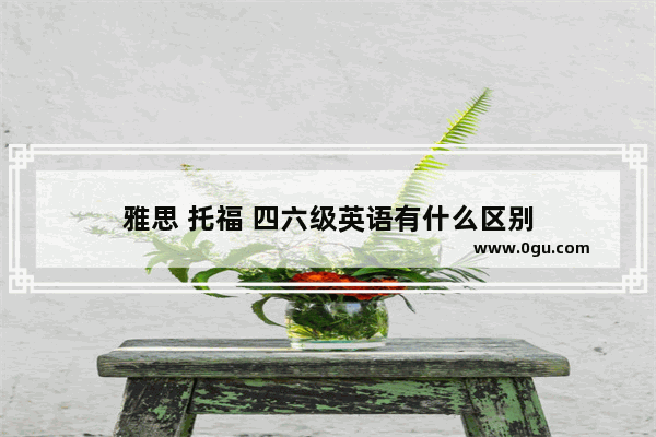 雅思 托福 四六级英语有什么区别