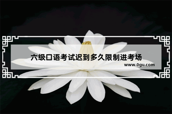 六级口语考试迟到多久限制进考场