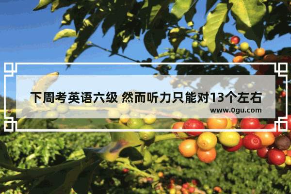 下周考英语六级 然而听力只能对13个左右 我还有抢救的必要吗