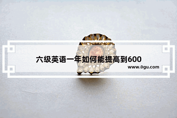 六级英语一年如何能提高到600