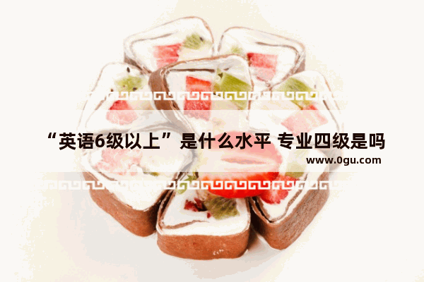 “英语6级以上”是什么水平 专业四级是吗